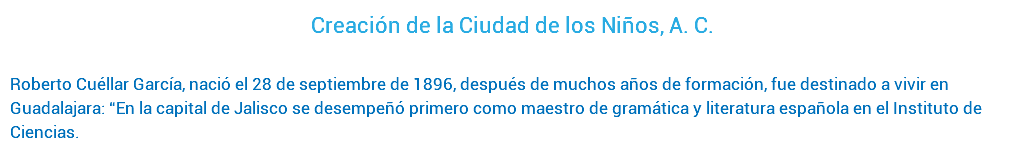 Creación de la Ciudad de los Niños, A. C. Roberto Cuéllar García, nació el 28 de septiembre de 1896, después de muchos años de formación, fue destinado a vivir en Guadalajara: “En la capital de Jalisco se desempeñó primero como maestro de gramática y literatura española en el Instituto de Ciencias.