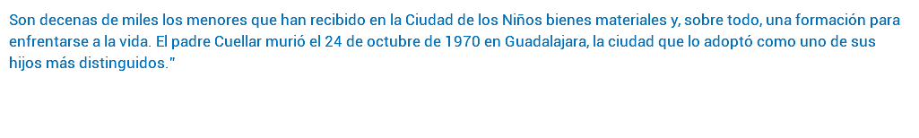 Son decenas de miles los menores que han recibido en la Ciudad de los Niños bienes materiales y, sobre todo, una formación para enfrentarse a la vida. El padre Cuellar murió el 24 de octubre de 1970 en Guadalajara, la ciudad que lo adoptó como uno de sus hijos más distinguidos.” 